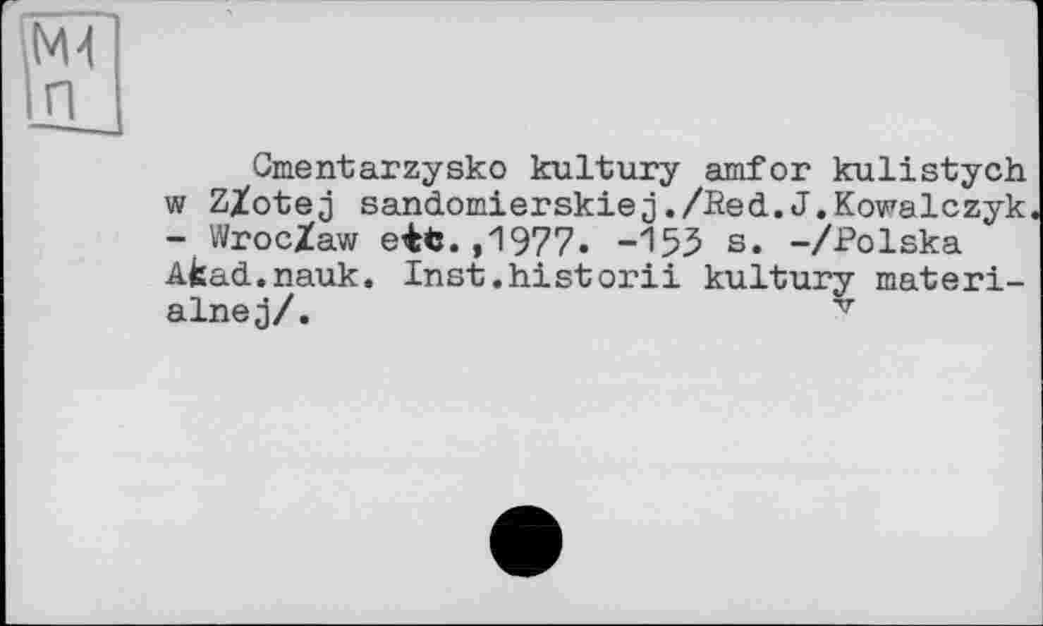 ﻿Md п
Gmentarzysko kultury amfor kulistych w Z/otej sandomierskiej./Eed.J.Kowalczyk - Wroc/aw eifc.,1977. -155 s. -/Polska Afcad.nauk. Inst.historii kultury materi-alnej/.	v